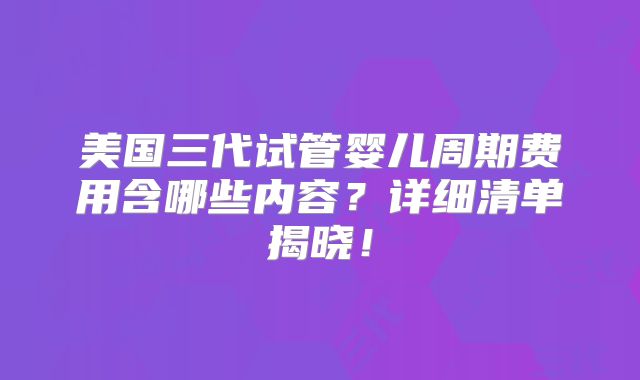 美国三代试管婴儿周期费用含哪些内容？详细清单揭晓！