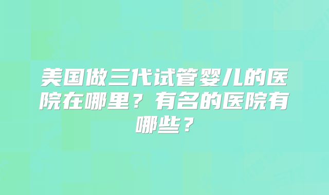 美国做三代试管婴儿的医院在哪里？有名的医院有哪些？