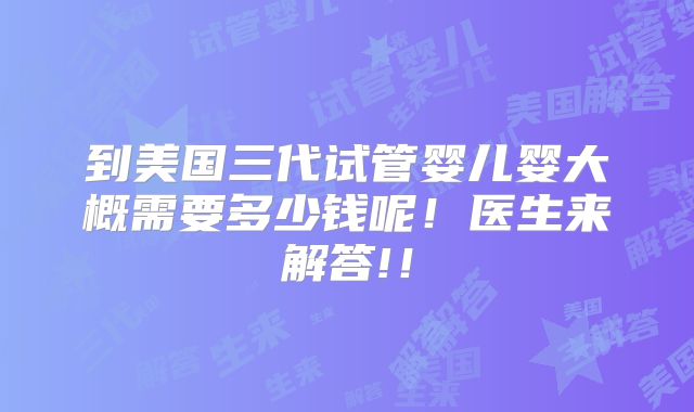 到美国三代试管婴儿婴大概需要多少钱呢！医生来解答!！