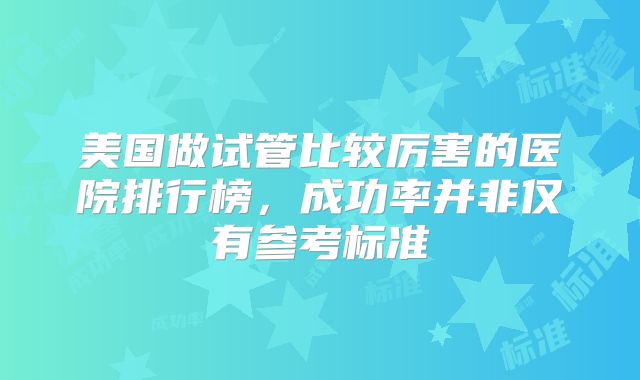 美国做试管比较厉害的医院排行榜，成功率并非仅有参考标准