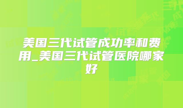 美国三代试管成功率和费用_美国三代试管医院哪家好