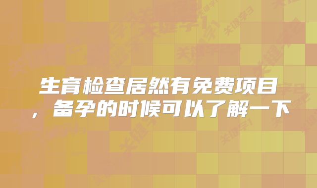 生育检查居然有免费项目，备孕的时候可以了解一下