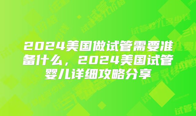 2024美国做试管需要准备什么，2024美国试管婴儿详细攻略分享