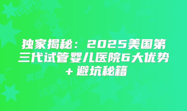 独家揭秘：2025美国第三代试管婴儿医院6大优势＋避坑秘籍