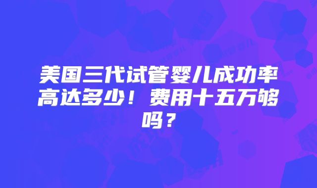 美国三代试管婴儿成功率高达多少！费用十五万够吗？