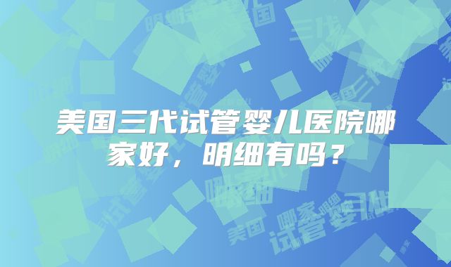 美国三代试管婴儿医院哪家好，明细有吗？