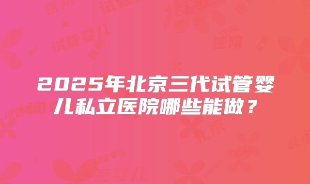 2025年北京三代试管婴儿私立医院哪些能做？
