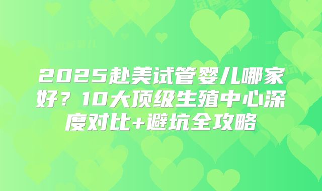 2025赴美试管婴儿哪家好?10大顶级生殖中心深度对比+避坑全攻略