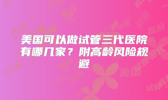 美国可以做试管三代医院有哪几家？附高龄风险规避