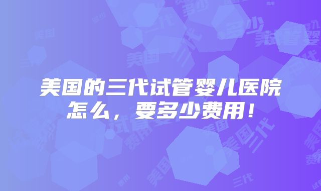 美国的三代试管婴儿医院怎么，要多少费用！