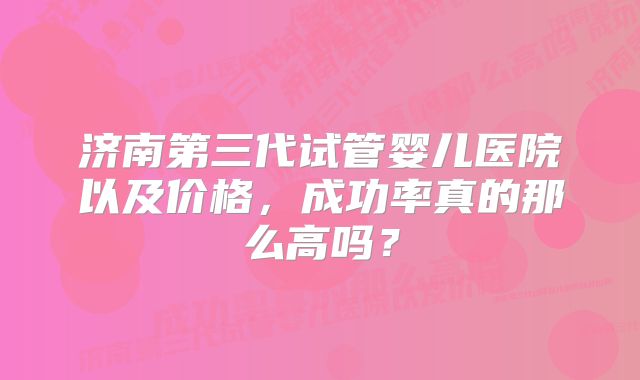 济南第三代试管婴儿医院以及价格，成功率真的那么高吗？