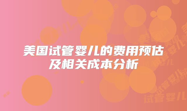 美国试管婴儿的费用预估及相关成本分析