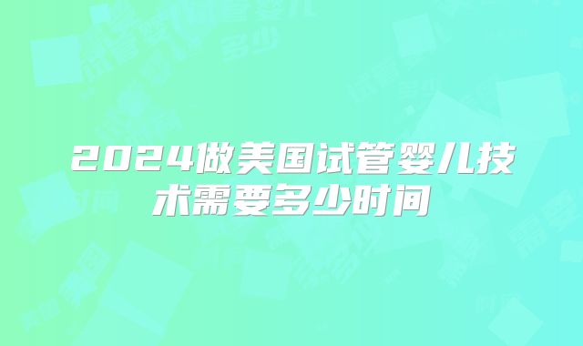 2024做美国试管婴儿技术需要多少时间