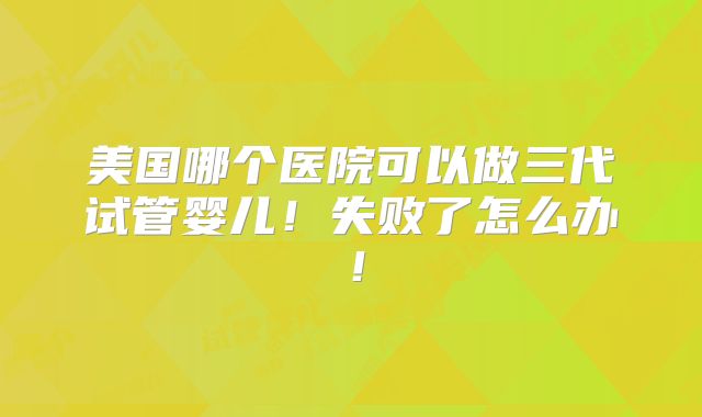 美国哪个医院可以做三代试管婴儿!失败了怎么办!