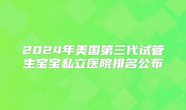 2024年美国第三代试管生宝宝私立医院排名公布