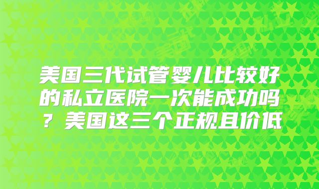 美国三代试管婴儿比较好的私立医院一次能成功吗？美国这三个正规且价低