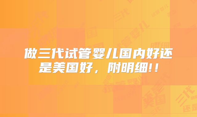 做三代试管婴儿国内好还是美国好，附明细!！