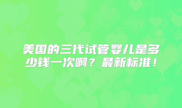 美国的三代试管婴儿是多少钱一次啊？最新标准！