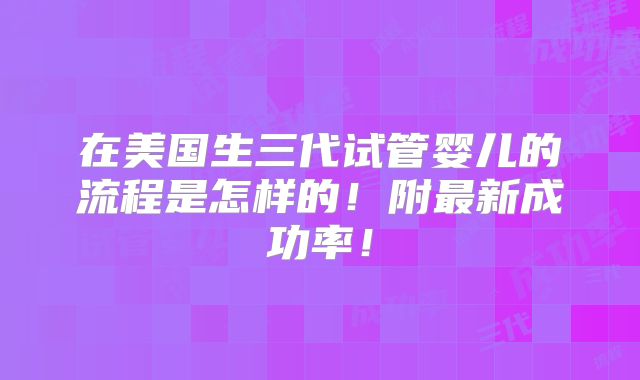 在美国生三代试管婴儿的流程是怎样的！附最新成功率！