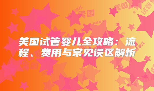 美国试管婴儿全攻略：流程、费用与常见误区解析