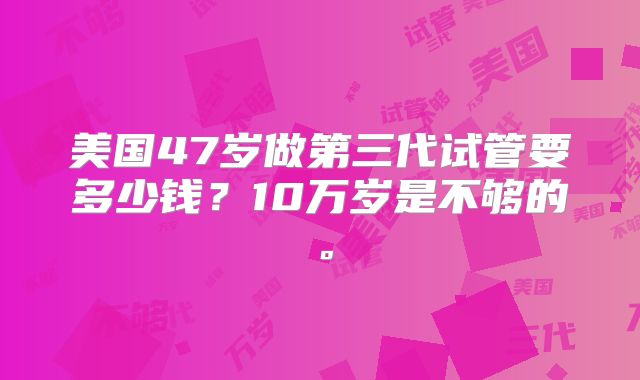 美国47岁做第三代试管要多少钱？10万岁是不够的。