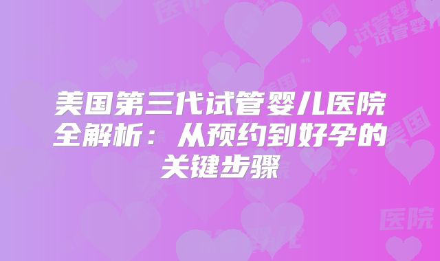 美国第三代试管婴儿医院全解析:从预约到好孕的关键步骤