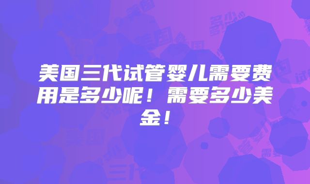 美国三代试管婴儿需要费用是多少呢！需要多少美金！