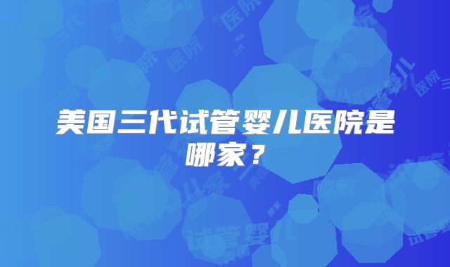 美国三代试管婴儿医院是哪家？