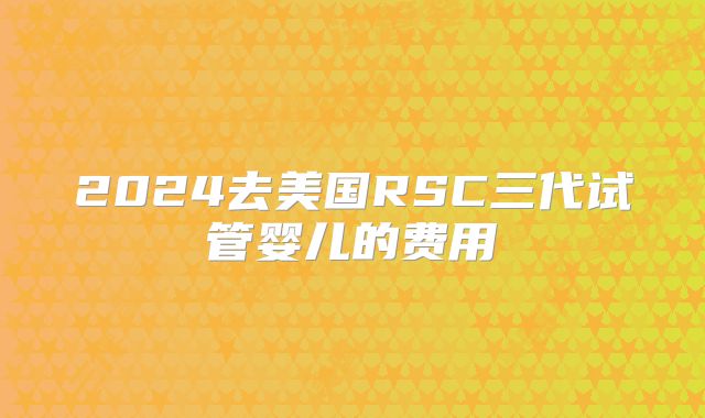 2024去美国RSC三代试管婴儿的费用