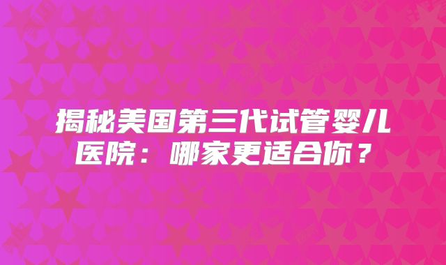 揭秘美国第三代试管婴儿医院：哪家更适合你？