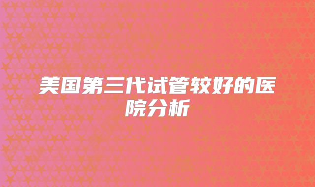 美国第三代试管较好的医院分析