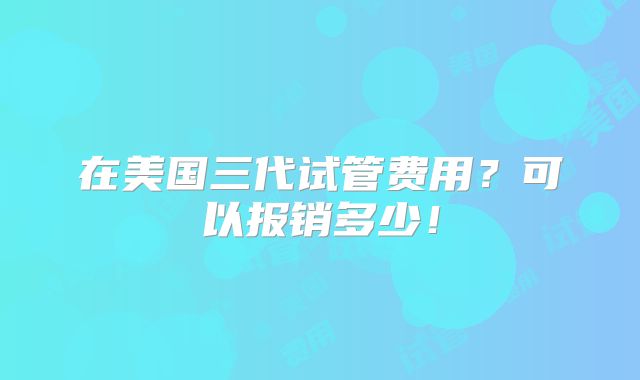 在美国三代试管费用?可以报销多少!