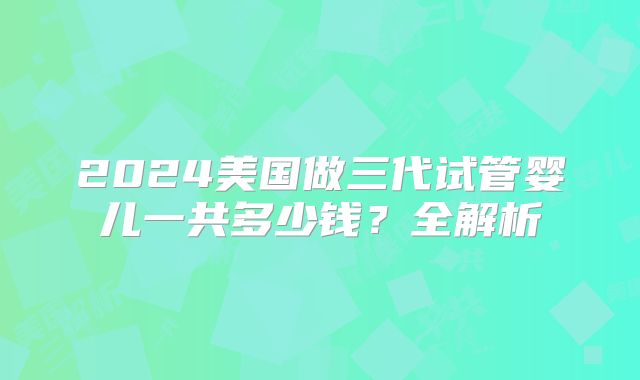 2024美国做三代试管婴儿一共多少钱？全解析