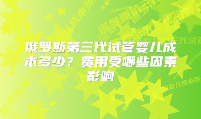 俄罗斯第三代试管婴儿成本多少？费用受哪些因素影响