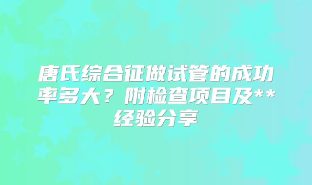 唐氏综合征做试管的成功率多大?附检查项目及**经验分享