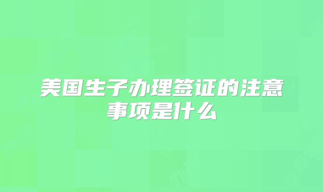 美国生子办理签证的注意事项是什么