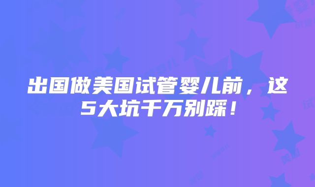 出国做美国试管婴儿前,这5大坑千万别踩!