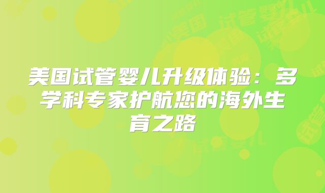 美国试管婴儿升级体验：多学科专家护航您的海外生育之路