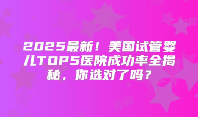 2025最新！美国试管婴儿TOP5医院成功率全揭秘，你选对了吗？