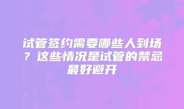 试管签约需要哪些人到场？这些情况是试管的禁忌最好避开