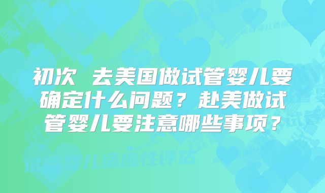 初次 去美国做试管婴儿要确定什么问题?赴美做试管婴儿要注意哪些事项?