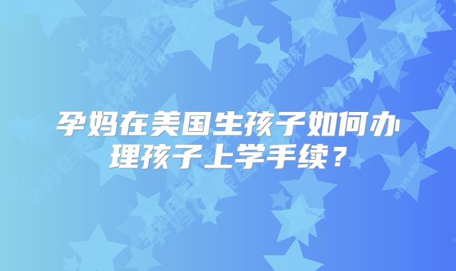 孕妈在美国生孩子如何办理孩子上学手续？