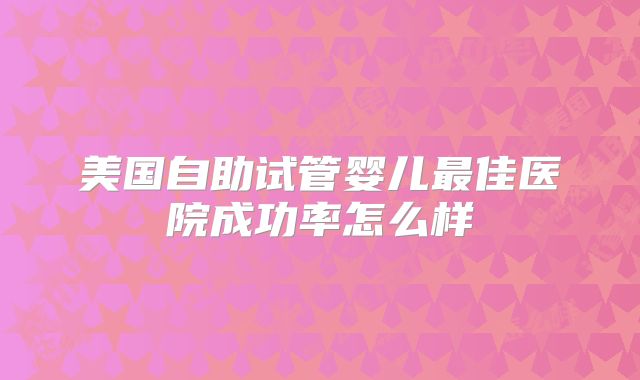 美国自助试管婴儿最佳医院成功率怎么样