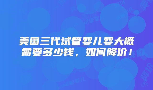 美国三代试管婴儿婴大概需要多少钱，如何降价！