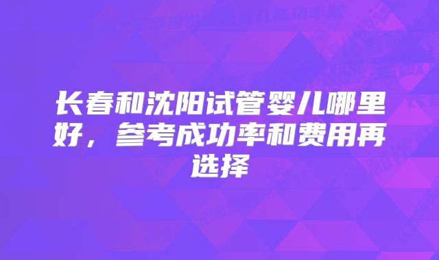 长春和沈阳试管婴儿哪里好，参考成功率和费用再选择