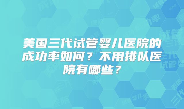 美国三代试管婴儿医院的成功率如何?不用排队医院有哪些?