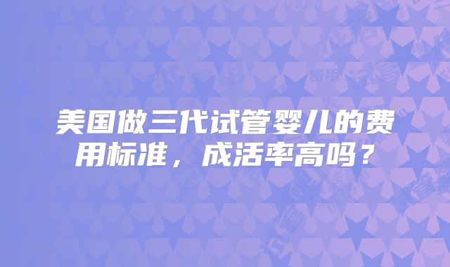 美国做三代试管婴儿的费用标准，成活率高吗？