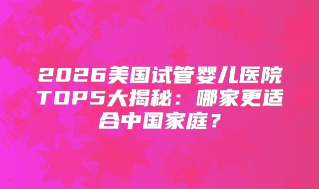 2026美国试管婴儿医院TOP5大揭秘：哪家更适合中国家庭？