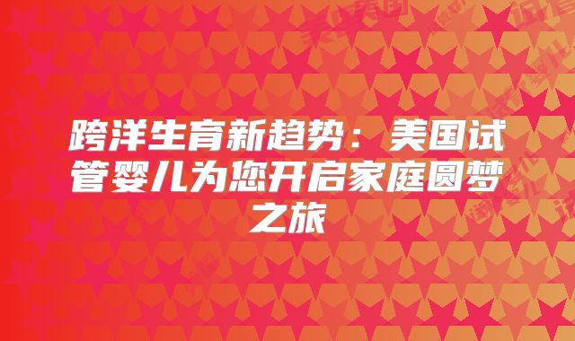 跨洋生育新趋势：美国试管婴儿为您开启家庭圆梦之旅