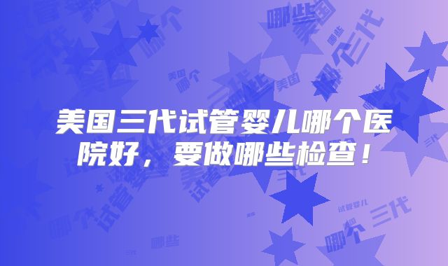 美国三代试管婴儿哪个医院好，要做哪些检查！
